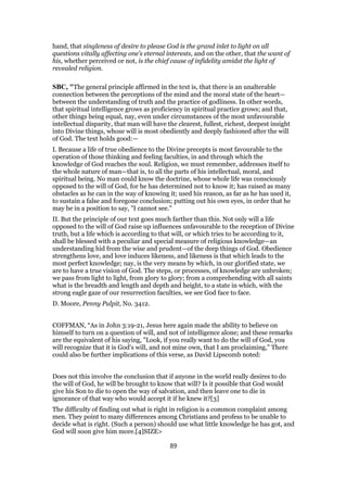 hand, that singleness of desire to please God is the grand inlet to light on all
questions vitally affecting one’s eternal interests, and on the other, that the want of
his, whether perceived or not, is the chief cause of infidelity amidst the light of
revealed religion.
SBC, "The general principle affirmed in the text is, that there is an unalterable
connection between the perceptions of the mind and the moral state of the heart—
between the understanding of truth and the practice of godliness. In other words,
that spiritual intelligence grows as proficiency in spiritual practice grows; and that,
other things being equal, nay, even under circumstances of the most unfavourable
intellectual disparity, that man will have the clearest, fullest, richest, deepest insight
into Divine things, whose will is most obediently and deeply fashioned after the will
of God. The text holds good:—
I. Because a life of true obedience to the Divine precepts is most favourable to the
operation of those thinking and feeling faculties, in and through which the
knowledge of God reaches the soul. Religion, we must remember, addresses itself to
the whole nature of man—that is, to all the parts of his intellectual, moral, and
spiritual being. No man could know the doctrine, whose whole life was consciously
opposed to the will of God, for he has determined not to know it; has raised as many
obstacles as he can in the way of knowing it; used his reason, as far as he has used it,
to sustain a false and foregone conclusion; putting out his own eyes, in order that he
may be in a position to say, "I cannot see."
II. But the principle of our text goes much farther than this. Not only will a life
opposed to the will of God raise up influences unfavourable to the reception of Divine
truth, but a life which is according to that will, or which tries to be according to it,
shall be blessed with a peculiar and special measure of religious knowledge—an
understanding hid from the wise and prudent—of the deep things of God. Obedience
strengthens love, and love induces likeness, and likeness is that which leads to the
most perfect knowledge; nay, is the very means by which, in our glorified state, we
are to have a true vision of God. The steps, or processes, of knowledge are unbroken;
we pass from light to light, from glory to glory; from a comprehending with all saints
what is the breadth and length and depth and height, to a state in which, with the
strong eagle gaze of our resurrection faculties, we see God face to face.
D. Moore, Penny Pulpit, No. 3412.
COFFMAN, “As in John 3:19-21, Jesus here again made the ability to believe on
himself to turn on a question of will, and not of intelligence alone; and these remarks
are the equivalent of his saying, "Look, if you really want to do the will of God, you
will recognize that it is God's will, and not mine own, that I am proclaiming," There
could also be further implications of this verse, as David Lipscomb noted:
Does not this involve the conclusion that if anyone in the world really desires to do
the will of God, he will be brought to know that will? Is it possible that God would
give his Son to die to open the way of salvation, and then leave one to die in
ignorance of that way who would accept it if he knew it?[3]
The difficulty of finding out what is right in religion is a common complaint among
men. They point to many differences among Christians and profess to be unable to
decide what is right. (Such a person) should use what little knowledge he has got, and
God will soon give him more.[4]SIZE>
89
 