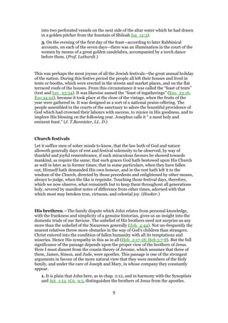 into two perforated vessels on the next side of the altar water which he had drawn
in a golden pitcher from the fountain of Shiloah Isa_12:3).
3. On the evening of the first day of the feast—according to later Rabbinical
accounts, on each of the seven days—there was an illumination in the court of the
women by means of a great golden candelabra, accompanied by a torch dance
before them. (Prof. Luthardt.)
This was perhaps the most joyous of all the Jewish festivals—the great annual holiday
of the nation. During this festive period the people all left their houses and lived in
tents or booths, which were erected in the streets and market places, and on the flat
terraced roofs of the houses. From this circumstance it was called the “feast of tents”
(text and Lev_23:34). It was likewise named the “feast of ingatherings” (Exo_23:16;
Exo 34:22), because it took place at the close of the vintage, when the fruits of the
year were gathered in. It was designed as a sort of a national praise-offering. The
people assembled in the courts of the sanctuary to adore the bountiful providence of
God which had crowned their labours with success, to rejoice in His goodness, and to
implore His blessing on the following year. Josephus calls it “ a most holy and
eminent feast.” (J. T.Bannister, LL. D.)
Church festivals
Let it suffice men of sober minds to know, that the law both of God and nature
alloweth generally days of rest and festival solemnity to be observed, by way of
thankful and joyful remembrance, if such miraculous favours be showed towards
mankind, as require the same; that such graces God hath bestowed upon His Church
as well in later as in former times; that in some particulars, when they have fallen
out, Himself hath demanded His own honour, and in the rest hath left it to the
wisdom of the Church, directed by those precedents and enlightened by other means,
always to judge, when the like is requisite. Touching those festival days, therefore,
which we now observe, what remaineth but to keep them throughout all generations
holy, severed by manifest notes of difference from other times, adorned with that
which most may betoken true, virtuous, and celestial joy. (Hooker.)
His brethren.—The family dispute which John relates from personal knowledge,
with the frankness and simplicity of a genuine historian, gives us an insight into the
domestic trials of our Saviour. The unbelief of His brothers need not surprise us any
more than the unbelief of the Nazarenes generally (Joh_4:44). Not un-frequently the
nearest relatives throw more obstacles in the way of God’s children than strangers.
Christ entered into the condition of fallen humanity with all its temptations and
miseries. Hence His sympathy in this as in all (Heb_2:17-18; Heb 5:7-8). But the full
significance of the passage depends upon the proper view of the brothers of Jesus.
Here I must dissent from the cousin theory of Jerome, which assumes that three of
them, James, Simon, and Jude, were apostles. This passage is one of the strongest
arguments in favour of the more natural view that they were members of the Holy
family, and under the care of Joseph and Mary, in whose company they constantly
appear.
1. It is plain that John here, as in chap. 2:12, and in harmony with the Synoptists
and Act_1:13, 1Co_9:5, distinguishes the brothers of Jesus from the apostles.
9
 