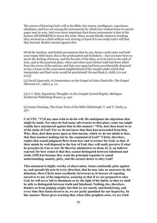 The source of knowing God's will is the Bible; but reason, intelligence, experience,
obedience, and love are among the instruments by which true wisdom from its sacred
pages may be won. And even more important than those instruments is that of the
human will DESIRING to know the truth. Many accept blindly whatever teaching
they received as a child without ever striving to know if it was really God's will that
they learned. Ruskin warned against this:
Of all the insolent, and foolish persuasions that by any chance could enter and hold
your empty little heart, this is the profoundest and foolishest, - that you have been so
much the darling of heaven, and the favorite of the fates, as to be born in the nick of
time, and in the punctual place, when and where pure divine truth had been sifted
from the errors of the nations; and that your papa had been providentially disposed
to buy a house in the convenient neighborhood of the steeple under which that
immaculate and final verity would be proclaimed! Do not think it, child; it is not
so.[5]
[3] David Lipscomb, A Commentary on the Gospel of John (Nashville: The Gospel
Advocate Co., 1960), p. 111.
[4] J. C. Ryle, Expository Thoughts on the Gospels (Grand Rapids, Michigan:
Zondervan Publishing House), p. 440.
[5] James Hastings, The Great Texts of the Bible (Edinburgh: T. and T. Clark), p.
307.
CALVIN, "17.If any man wish to do his will. He anticipates the objections that
might be made. For since he had many adversaries in that place, some one might
readily have murmured against him in this manner: “Why dost thou boast to us
of the name of God? For we do not know that thou hast proceeded from him.
Why, then, dost thou press upon us that maxim, which we do not admit to thee,
that thou teachest nothing but by the command of God?” Christ, therefore,
replies that sound judgment flows from fear and reverence for God; so that, if
their minds be well disposed to the fear of God, they will easily perceive if what
he preaches be true or not. He likewise administers to them, by it, an indirect
reproof; for how comes it that they cannot distinguish between falsehood and
truth, (185) but because they want the principal requisite to sound
understanding, namely, piety, and the earnest desire to obey God?
This statement is highly worthy of observation. Satan continually plots against
us, and spreads his nets in every direction, that he may take us unawares by his
delusions. Here Christ most excellently forewarns us to beware of exposing
ourselves to any of his impostures, assuring us that if we are prepared to obey
God, he will never fail to illuminate us by the light of his Spirit, so that we shall
be able to distinguish between truth and falsehood. Nothing else, therefore,
hinders us from judging aright, but that we are unruly and headstrong; and
every time that Satan deceives us, we are justly punished for our hypocrisy. In
like manner Moses gives warning that, when false prophets arise, we are tried
90
 