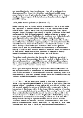 and proved by God; for they whose hearts are right will never be deceived,
(Deuteronomy 13:3.) Hence it is evident how wickedly and foolishly many
persons in the present day, dreading the danger of falling into error, by that very
dread shut the door against all desire to learn; as if our Savior had not good
ground for saying,
Knock, and it shall be opened to you, (Matthew 7:7.)
On the contrary, if we be entirely devoted to obedience to God, let us not doubt
that He will give us the spirit of discernment, to be our continual director and
guide. If others choose to waver, they will ultimately find how flimsy are the
pretences for their ignorance. And, indeed, we see that all who now hesitate, and
prefer to cherish their doubt rather than, by reading or hearing, to inquire
earnestly where the truth of God is, have the hardihood to set God at defiance by
general principles. One man will say that he prays for the dead, because,
distrusting his own judgment, he cannot venture to condemn the false doctrines
invented by wicked men about purgatory; and yet he will freely allow himself to
commit fornication. Another will say that he has not so much acuteness as to be
able to distinguish between the pure doctrine of Christ and the spurious
contrivances of men, but yet he will have acuteness enough to steal or commit
perjury. In short, all those doubters, who cover themselves with a veil of doubt in
all those matters which are at present the subject of controversy, display a
manifest contempt of God on subjects that are not at all obscure.
We need not wonder, therefore, that the doctrine of the Gospel is received by
very few persons in the present day, since there is so little of the fear of God in
the world. Besides, these words of Christ contain a definition of true religion;
that is, when we are prepared heartily to follow the will of God, which no man
can do, unless he has renounced his own views.
Or if I speak from myself. We ought to observe in what manner Christ wishes
that a judgment should be formed about any doctrine whatever. He wishes that
what is from God should be received without controversy, but freely allows us to
reject whatever is from man; for this is the only distinction that he lays down, by
which we ought to distinguish between doctrines.
ELLICOTT, “(17) If any man will do his will, he shall know of the doctrine.—
Better, If any man willeth to do His will, he shall know of the teaching. The stress
is upon “willeth,” which in our version reads as if it were only the auxiliary verb.
It is not deed, which is the outcome of faith; but will, which precedes it, that is
here spoken of. This human will to do the divine will is the condition of knowing
it. The words are unlimited and far-reaching in their meaning. Those who heard
them would naturally understand them, as it was intended they should, of the
divine will expressed in the Law and the Prophets (John 7:19), but they include
the will of God revealed, more or less clearly, to all men and in all times. Our
thoughts dwell naturally on representative lives, such as those of Saul the
Pharisee, Cornelius the centurion, Justin the philosopher; but the truth holds
good for every honest heart in every walk of life. The “any man” of Christ’s own
words excludes none from its reach, and the voice of comfort and of hope is
91
 