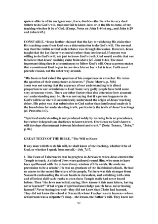 spoken alike to all in our ignorance, fears, doubts—that he who in very deed
willeth to do God’s will, shall not fail to know, now or in the life to come, of the
teaching whether it be of God. (Comp. Notes on John 5:44 et seq., and John 6:29
and John 6:45.)
CONSTABLE, “Jesus further claimed that the key to validating His claim that
His teaching came from God was a determination to do God's will. The normal
way that the rabbis settled such debates was through discussion. However, Jesus
taught that the key factor was moral rather than intellectual. If anyone was
willing to do God's will, not just to know God's truth, God would enable that one
to believe that Jesus' teaching came from above (cf. John 6:44). The most
important thing then is a commitment to follow God's will. Once a person makes
that commitment God begins to convince him or her what is true. Faith must
precede reason, not the other way around.
"His hearers had raised the question of his competence as a teacher. He raises
the question of their competence as hearers." [Note: Morris, p. 360.]
Jesus was not saying that the accuracy of our understanding is in direct
proportion to our submission to God. Some very godly people have held some
very erroneous views. There are other factors that also determine how accurate
our understanding may be. He was not saying that if a person happens to do
God's will he or she will automatically understand the origin of Jesus' teaching
either. His point was that submission to God rather than intellectual analysis is
the foundation for understanding truth, particularly the truth of Jesus' teachings
(cf. Proverbs 1:7).
"Spiritual understanding is not produced solely by learning facts or procedures,
but rather it depends on obedience to known truth. Obedience to God's known
will develops discernment between falsehood and truth." [Note: Tenney, "John,"
p. 84.]
GREAT TEXTS OF THE BIBLE, "The Will to Know
If any man willeth to do his will, he shall know of the teaching, whether it be of
God, or whether I speak from myself.—Joh_7:17.
1. The Feast of Tabernacles was in progress in Jerusalem when Jesus entered the
Temple to teach. A circle of Jews were gathered round Him, who seem to have
been spellbound with the extraordinary wisdom of His words. He made no
pretension to be a scholar. He was no graduate of the Rabbinical schools. He had
no access to the sacred literature of the people. Yet here was this stranger from
Nazareth confounding the wisest heads in Jerusalem, and unfolding with calm
and effortless skill such truths as even these Temple walls had never heard
before. Then “the Jews marvelled, saying, How knoweth this man letters, having
never learned?” What organ of spiritual knowledge can He have, never having
learned? Never having learned—they did not know that Christ had learned.
They did not know the school at Nazareth whose Teacher was in heaven—whose
schoolroom was a carpenter’s shop—the lesson, the Father’s will. They knew not
92
 