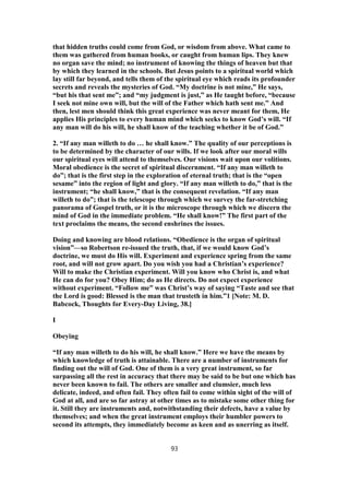 that hidden truths could come from God, or wisdom from above. What came to
them was gathered from human books, or caught from human lips. They knew
no organ save the mind; no instrument of knowing the things of heaven but that
by which they learned in the schools. But Jesus points to a spiritual world which
lay still far beyond, and tells them of the spiritual eye which reads its profounder
secrets and reveals the mysteries of God. “My doctrine is not mine,” He says,
“but his that sent me”; and “my judgment is just,” as He taught before, “because
I seek not mine own will, but the will of the Father which hath sent me.” And
then, lest men should think this great experience was never meant for them, He
applies His principles to every human mind which seeks to know God’s will. “If
any man will do his will, he shall know of the teaching whether it be of God.”
2. “If any man willeth to do … he shall know.” The quality of our perceptions is
to be determined by the character of our wills. If we look after our moral wills
our spiritual eyes will attend to themselves. Our visions wait upon our volitions.
Moral obedience is the secret of spiritual discernment. “If any man willeth to
do”; that is the first step in the exploration of eternal truth; that is the “open
sesame” into the region of light and glory. “If any man willeth to do,” that is the
instrument; “he shall know,” that is the consequent revelation. “If any man
willeth to do”; that is the telescope through which we survey the far-stretching
panorama of Gospel truth, or it is the microscope through which we discern the
mind of God in the immediate problem. “He shall know!” The first part of the
text proclaims the means, the second enshrines the issues.
Doing and knowing are blood relations. “Obedience is the organ of spiritual
vision”—so Robertson re-issued the truth, that, if we would know God’s
doctrine, we must do His will. Experiment and experience spring from the same
root, and will not grow apart. Do you wish you had a Christian’s experience?
Will to make the Christian experiment. Will you know who Christ is, and what
He can do for you? Obey Him; do as He directs. Do not expect experience
without experiment. “Follow me” was Christ’s way of saying “Taste and see that
the Lord is good: Blessed is the man that trusteth in him.”1 [Note: M. D.
Babcock, Thoughts for Every-Day Living, 38.]
I
Obeying
“If any man willeth to do his will, he shall know.” Here we have the means by
which knowledge of truth is attainable. There are a number of instruments for
finding out the will of God. One of them is a very great instrument, so far
surpassing all the rest in accuracy that there may be said to be but one which has
never been known to fail. The others are smaller and clumsier, much less
delicate, indeed, and often fail. They often fail to come within sight of the will of
God at all, and are so far astray at other times as to mistake some other thing for
it. Still they are instruments and, notwithstanding their defects, have a value by
themselves; and when the great instrument employs their humbler powers to
second its attempts, they immediately become as keen and as unerring as itself.
93
 