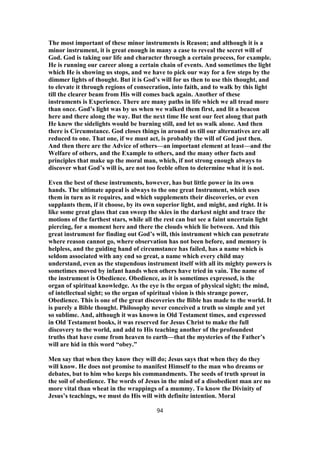 The most important of these minor instruments is Reason; and although it is a
minor instrument, it is great enough in many a case to reveal the secret will of
God. God is taking our life and character through a certain process, for example.
He is running our career along a certain chain of events. And sometimes the light
which He is showing us stops, and we have to pick our way for a few steps by the
dimmer lights of thought. But it is God’s will for us then to use this thought, and
to elevate it through regions of consecration, into faith, and to walk by this light
till the clearer beam from His will comes back again. Another of these
instruments is Experience. There are many paths in life which we all tread more
than once. God’s light was by us when we walked them first, and lit a beacon
here and there along the way. But the next time He sent our feet along that path
He knew the sidelights would be burning still, and let us walk alone. And then
there is Circumstance. God closes things in around us till our alternatives are all
reduced to one. That one, if we must act, is probably the will of God just then.
And then there are the Advice of others—an important element at least—and the
Welfare of others, and the Example to others, and the many other facts and
principles that make up the moral man, which, if not strong enough always to
discover what God’s will is, are not too feeble often to determine what it is not.
Even the best of these instruments, however, has but little power in its own
hands. The ultimate appeal is always to the one great Instrument, which uses
them in turn as it requires, and which supplements their discoveries, or even
supplants them, if it choose, by its own superior light, and might, and right. It is
like some great glass that can sweep the skies in the darkest night and trace the
motions of the farthest stars, while all the rest can but see a faint uncertain light
piercing, for a moment here and there the clouds which lie between. And this
great instrument for finding out God’s will, this instrument which can penetrate
where reason cannot go, where observation has not been before, and memory is
helpless, and the guiding hand of circumstance has failed, has a name which is
seldom associated with any end so great, a name which every child may
understand, even as the stupendous instrument itself with all its mighty powers is
sometimes moved by infant hands when others have tried in vain. The name of
the instrument is Obedience. Obedience, as it is sometimes expressed, is the
organ of spiritual knowledge. As the eye is the organ of physical sight; the mind,
of intellectual sight; so the organ of spiritual vision is this strange power,
Obedience. This is one of the great discoveries the Bible has made to the world. It
is purely a Bible thought. Philosophy never conceived a truth so simple and yet
so sublime. And, although it was known in Old Testament times, and expressed
in Old Testament books, it was reserved for Jesus Christ to make the full
discovery to the world, and add to His teaching another of the profoundest
truths that have come from heaven to earth—that the mysteries of the Father’s
will are hid in this word “obey.”
Men say that when they know they will do; Jesus says that when they do they
will know. He does not promise to manifest Himself to the man who dreams or
debates, but to him who keeps his commandments. The seeds of truth sprout in
the soil of obedience. The words of Jesus in the mind of a disobedient man are no
more vital than wheat in the wrappings of a mummy. To know the Divinity of
Jesus’s teachings, we must do His will with definite intention. Moral
94
 