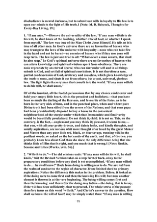 disobedience is mental darkness, but to submit our wills in loyalty to His law is to
open our minds to the light of His truth.1 [Note: M. D. Babcock, Thoughts for
Every-Day Living, 19.]
1. “If any man.”—Observe the universality of the law. “If any man willeth to do
his will, he shall know of the teaching, whether it be of God, or whether I speak
from myself.” The law was true of the Man Christ Jesus Himself. He tells us it is
true of all other men. In God’s universe there are no favourites of heaven who
may transgress the laws of the universe with impunity—none who can take fire
in the hand and not be burnt—no enemies of heaven who if they sow corn will
reap tares. The law is just and true to all: “Whatsoever a man soweth, that shall
he also reap.” In God’s spiritual universe there are no favourites of heaven who
can attain knowledge and spiritual wisdom apart from obedience. There are
none reprobate by an eternal decree, who can surrender self and in all things
submit to God, and yet fail of spiritual convictions. It is not therefore a rare,
partial condescension of God, arbitrary and causeless, which gives knowledge of
the truth to some, and shuts it out from others; but a vast, universal, glorious
law. The light lighteth every man that cometh into the world. “If any man willeth
to do his will, he shall know.”
Of all the insolent, all the foolish persuasions that by any chance could enter and
hold your empty little heart, this is the proudest and foolishest,—that you have
been so much the darling of the Heavens, and favourite of the Fates, as to be
born in the very nick of time, and in the punctual place, when and where pure
Divine truth had been sifted from the errors of the Nations; and that your papa
had been providentially disposed to buy a house in the convenient
neighbourhood of the steeple under which that Immaculate and final verity
would be beautifully proclaimed. Do not think it, child; it is not so. This, on the
contrary, is the fact,—unpleasant you may think it; pleasant, it seems to me,—
that you, with all your pretty dresses, and dainty looks, and kindly thoughts, and
saintly aspirations, are not one whit more thought of or loved by the great Maker
and Master than any poor little red, black, or blue savage, running wild in the
pestilent woods, or naked on the hot sands of the earth; and that, of the two, you
probably know less about God than she does; the only difference being that she
thinks little of Him that is right, and you much that is wrong.1 [Note: Ruskin,
Sesame and Lilies (Works, xviii. 36).]
2. “Willeth to do.”—The old version reads: “If any man will do his will, he shall
know,” but the Revised Version takes us a step farther back, away to the
preparatory conditions before any deed is yet accomplished. “If any man willeth
to do … he shall know!” Back from doing to willingness to do. We are led from
the realm of conduct to the region of character, from finished deed to primary
aspirations. Notice the difference this makes in the problem. Before, it looked as
if the doing were to come first and then the knowing His will; but now another
element is thrown in at the very beginning. The being willing comes first and
then the knowing; and thereafter the doing may follow—the doing, that is to say,
if the will has been sufficiently clear to proceed. The whole stress of the passage
therefore turns on this word “willeth.” And Christ’s answer to the question, How
shall we know the will of God? may be simply stated thus: “If any man is willing
95
 