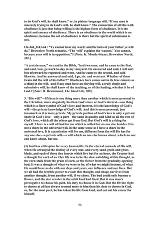 to do God’s will, he shall know,” or, in plainer language still, “If any man is
sincerely trying to do God’s will, he shall know.” The connection of all this with
obedience is just that being willing is the highest form of obedience. It is the
spirit and essence of obedience. There is an obedience in the world which is no
obedience, because the act of obedience is there but the spirit of submission is
not.
On Joh_8:43-44 : “Ye cannot hear my word; and the lusts of your father ye will
do,” Brownlow North remarks, “The ‘will’ explains the ‘cannot.’ You cannot,
because your will is in opposition.”1 [Note: K. Moody-Stuart, Brownlow North,
265.]
“A certain man,” we read in the Bible, “had two sons; and he came to the first,
and said, Son, go work to-day in my vineyard. He answered and said, I will not:
but afterward he repented and went. And he came to the second, and said
likewise. And he answered and said, I go, sir: and went not. Whether of them
twain did the will of his father?” Obedience here comes out in its true colours as
a thing in the will. And if any man have an obeying will, a truly single and
submissive will, he shall know of the teaching, or of the leading, whether it be of
God.2 [Note: H. Drummond, The Ideal Life, 309.]
3. “His will.”—If there is one thing more than another which is more personal to
the Christian, more singularly his than God’s love or God’s interest—one thing
which is a finer symbol of God’s love and interest, it is the knowledge of God’s
will—the private knowledge of God’s will. And this is more personal, just
inasmuch as it is more private. My private portion of God’s love is only a private
share in God’s love—only a part—the same in quality and kind as all the rest of
God’s love, which all the others get from God. But God’s will is a thing for
myself. There is a will of God for me which is willed for no one else besides. It is
not a share in the universal will, in the same sense as I have a share in the
universal love. It is a particular will for me, different from the will He has for
any one else—a private will—a will which no one else knows about, which no one
can know about, but me.
(1) God has a life-plan for every human life. In the eternal counsels of His will,
when He arranged the destiny of every star, and every sand-grain and grass-
blade, and each of those tiny insects which live but for an hour, the Creator had
a thought for each of us. Our life was to be the slow unfolding of this thought, as
the corn-stalk from the grain of corn, or the flower from the gradually opening
bud. It was a thought of what we were to be, of what we might become, of what
He would have us do with our days and years, our influence and our lives. But
we all had the terrible power to evade this thought, and shape our lives from
another thought, from another will, if we chose. The bud could only become a
flower, and the star revolve in the orbit God had fixed. But it was man’s
prerogative to choose his path, his duty to choose it in God. But the Divine right
to choose at all has always seemed more to him than his duty to choose in God,
so, for the most part, he has taken his life from God, and cut out his career for
himself.
96
 