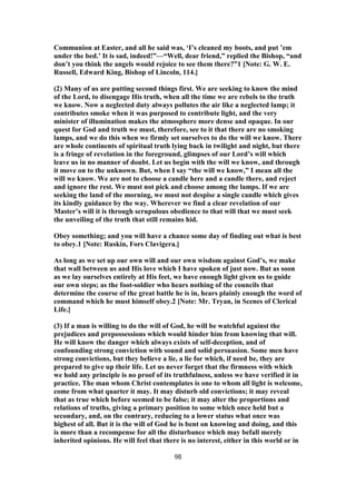 Communion at Easter, and all he said was, ‘I’s cleaned my boots, and put ’em
under the bed.’ It is sad, indeed!”—“Well, dear friend,” replied the Bishop, “and
don’t you think the angels would rejoice to see them there?”1 [Note: G. W. E.
Russell, Edward King, Bishop of Lincoln, 114.]
(2) Many of us are putting second things first. We are seeking to know the mind
of the Lord, to disengage His truth, when all the time we are rebels to the truth
we know. Now a neglected duty always pollutes the air like a neglected lamp; it
contributes smoke when it was purposed to contribute light, and the very
minister of illumination makes the atmosphere more dense and opaque. In our
quest for God and truth we must, therefore, see to it that there are no smoking
lamps, and we do this when we firmly set ourselves to do the will we know. There
are whole continents of spiritual truth lying back in twilight and night, but there
is a fringe of revelation in the foreground, glimpses of our Lord’s will which
leave us in no manner of doubt. Let us begin with the will we know, and through
it move on to the unknown. But, when I say “the will we know,” I mean all the
will we know. We are not to choose a candle here and a candle there, and reject
and ignore the rest. We must not pick and choose among the lamps. If we are
seeking the land of the morning, we must not despise a single candle which gives
its kindly guidance by the way. Wherever we find a clear revelation of our
Master’s will it is through scrupulous obedience to that will that we must seek
the unveiling of the truth that still remains hid.
Obey something; and you will have a chance some day of finding out what is best
to obey.1 [Note: Ruskin, Fors Clavigera.]
As long as we set up our own will and our own wisdom against God’s, we make
that wall between us and His love which I have spoken of just now. But as soon
as we lay ourselves entirely at His feet, we have enough light given us to guide
our own steps; as the foot-soldier who hears nothing of the councils that
determine the course of the great battle he is in, hears plainly enough the word of
command which he must himself obey.2 [Note: Mr. Tryan, in Scenes of Clerical
Life.]
(3) If a man is willing to do the will of God, he will be watchful against the
prejudices and prepossessions which would hinder him from knowing that will.
He will know the danger which always exists of self-deception, and of
confounding strong conviction with sound and solid persuasion. Some men have
strong convictions, but they believe a lie, a lie for which, if need be, they are
prepared to give up their life. Let us never forget that the firmness with which
we hold any principle is no proof of its truthfulness, unless we have verified it in
practice. The man whom Christ contemplates is one to whom all light is welcome,
come from what quarter it may. It may disturb old convictions; it may reveal
that as true which before seemed to be false; it may alter the proportions and
relations of truths, giving a primary position to some which once held but a
secondary, and, on the contrary, reducing to a lower status what once was
highest of all. But it is the will of God he is bent on knowing and doing, and this
is more than a recompense for all the disturbance which may befall merely
inherited opinions. He will feel that there is no interest, either in this world or in
98
 