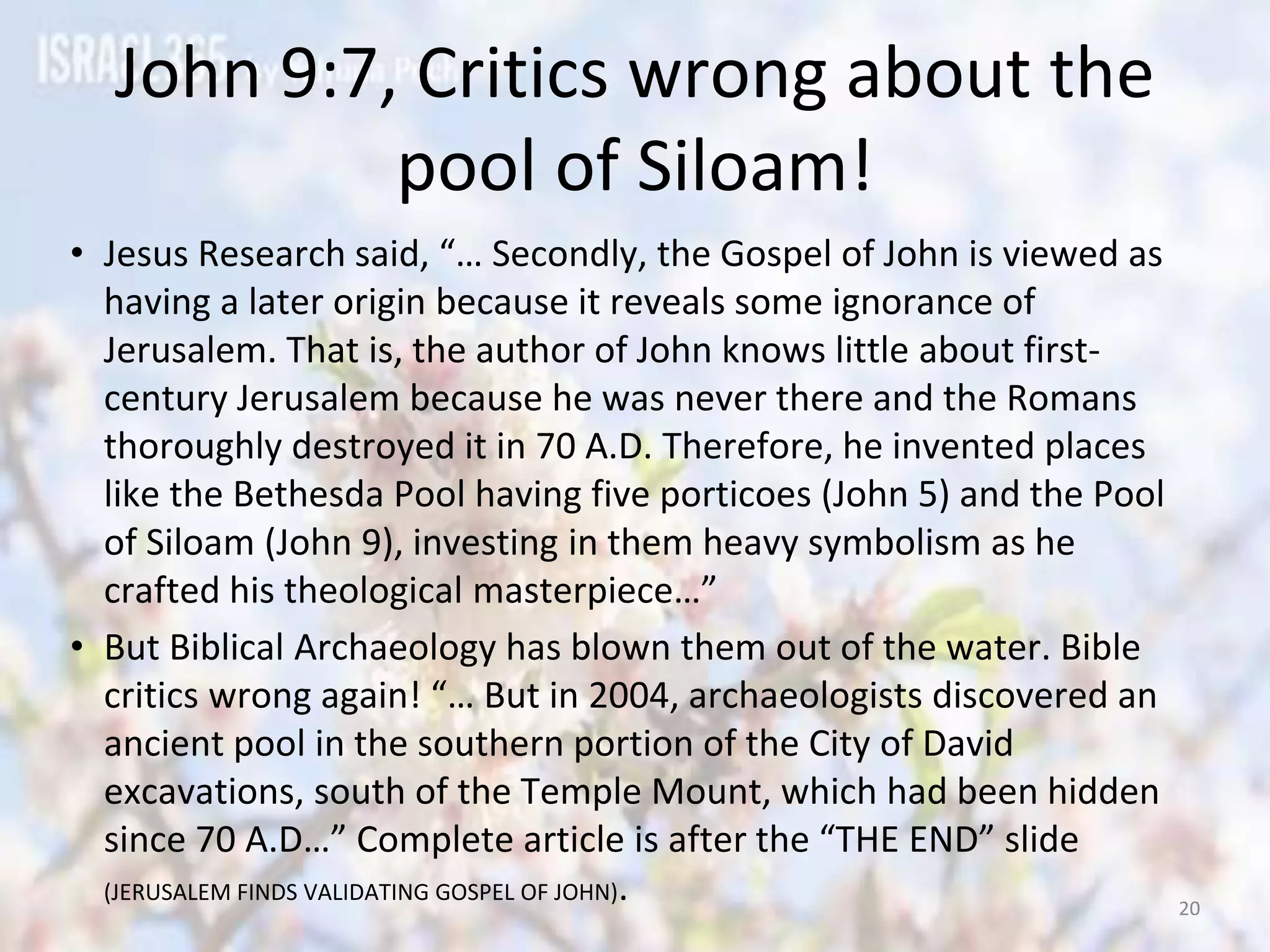 John 9:7, Critics wrong about the
pool of Siloam!
• Jesus Research said, “… Secondly, the Gospel of John is viewed as
having a later origin because it reveals some ignorance of
Jerusalem. That is, the author of John knows little about first-
century Jerusalem because he was never there and the Romans
thoroughly destroyed it in 70 A.D. Therefore, he invented places
like the Bethesda Pool having five porticoes (John 5) and the Pool
of Siloam (John 9), investing in them heavy symbolism as he
crafted his theological masterpiece…”
• But Biblical Archaeology has blown them out of the water. Bible
critics wrong again! “… But in 2004, archaeologists discovered an
ancient pool in the southern portion of the City of David
excavations, south of the Temple Mount, which had been hidden
since 70 A.D…” Complete article is after the “THE END” slide
(JERUSALEM FINDS VALIDATING GOSPEL OF JOHN). 20
 