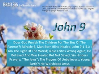 John 9
Does God Punish The Children For The Sins Of The
Parents?; Miracle 6, Man Born Blind Healed, John 9:1-41; I
Am The Light Of The World; Bible Critics Wrong Again; He
Believed And Was Healed But Not Saved; Sin Hinders
Prayers; “The Jews”; The Prayers Of Unbelievers; Young
Earth?; He Worshiped Jesus
Jerusalem Daily Photo, Yehuda Poch's gorgeous photo of almond blossoms in
Latrun, central Israel. As the first of the trees to blossom, they are a delightful
harbinger of spring in the Land of Israel.
 