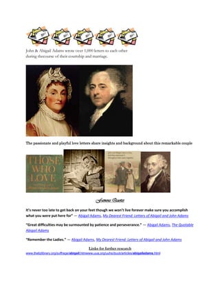 John & Abigail Adams wrote over 1,000 letters to each other
during thecourse of their courtship and marriage.




The passionate and playful love letters share insights and background about this remarkable couple




                                              Famous Quotes
It’s never too late to get back on your feet though we won’t live forever make sure you accomplish
what you were put here for” ― Abigail Adams, My Dearest Friend: Letters of Abigail and John Adams

“Great difficulties may be surmounted by patience and perseverance.” ― Abigail Adams, The Quotable
Abigail Adams

“Remember the Ladies.” ― Abigail Adams, My Dearest Friend: Letters of Abigail and John Adams

                                          Links for further research
www.thelizlibrary.org/suffrage/abigail.htmwww.uua.org/uuhs/duub/articles/abigailadams.html
 