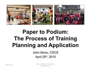 Paper to Podium:
The Process of Training
Planning and Application
John Abreu, CSCS
April 25th, 2015
2015-04-25
Paper to Podium - John Abreu -
j.abreu@live.ca
 