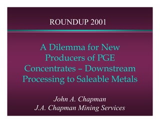 ROUNDUP 2001


    A Dilemma for New
     Producers of PGE
Concentrates – Downstream
Processing to Saleable Metals

         John A. Chapman
   J.A. Chapman Mining Services
 