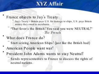 XYZ Affair France objects to Jay’s Treaty Jay’s Treaty = Britain pays U.S. for damage to ships, U.S. pays Britain money they owed to merchants. “ That favor’s the British! You said you were NEUTRAL!”  –The French What does France do? Start seizing American Ships! (just like the British had) American People want war! President John Adams wants to stay Neutral! Sends representatives to France to discuss the rights of neutral nations. 