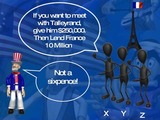 X Y Z If you want to meet with Talleyrand, give him $250,000. Then Lend France 10 Million  Not a sixpence! 