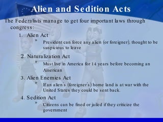 Alien and Sedition Acts The Federalists manage to get four important laws through congress: Alien Act President can force any alien (or foreigner), thought to be suspicious to leave 2 . Naturalization Act Must live in America for 14 years before becoming an American  3. Alien Enemies Act If an alien’s (foreigner’s) home land is at war with the United States they could be sent back. 4. Sedition Act Citizens can be fined or jailed if they criticize the government 