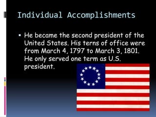 Individual AccomplishmentsHe became the second president of the United States. His terns of office were from March 4, 1797 to March 3, 1801. He only served one term as U.S. president.