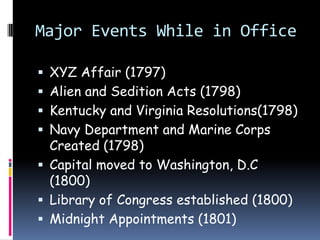 Major Events While in OfficeXYZ Affair (1797)Alien and Sedition Acts (1798)Kentucky and Virginia Resolutions(1798)Navy Department and Marine Corps Created (1798)Capital moved to Washington, D.C (1800)Library of Congress established (1800)Midnight Appointments (1801)