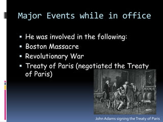 Major Events while in officeHe was involved in the following:Boston MassacreRevolutionary WarTreaty of Paris (negotiated the Treaty of Paris) John Adams signing the Treaty of Paris