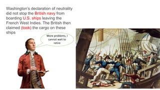 Washington’s declaration of neutrality
did not stop the British navy from
boarding U.S. ships leaving the
French West Indies. The British then
claimed (took) the cargo on these
ships
More problems, I
cannot wait to
retire
 