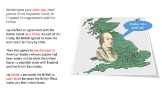 Washington sent John Jay, chief
justice of the Supreme Court, to
England for negotiations with the
British.
Jay reached an agreement with the
British called Jay’s Treaty. As part of this
treaty, the British agreed to leave the
Northwest Territory by 1796.
They also agreed to pay damages to
American traders whose cargoes had
been seized and to allow the United
States to establish trade with England
and the British East Indies.
Jay failed to persuade the British to
open trade between the British West
Indies and the United States
Maybe, not a
great deal
 