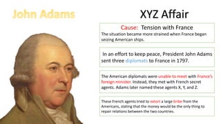 XYZ Affair
Cause: Tension with France
The situation became more strained when France began
seizing American ships.
These French agents tried to extort a large bribe from the
Americans, stating that the money would be the only thing to
repair relations between the two countries.
In an effort to keep peace, President John Adams
sent three diplomats to France in 1797.
The American diplomats were unable to meet with France’s
foreign minister. Instead, they met with French secret
agents. Adams later named these agents X, Y, and Z.
 