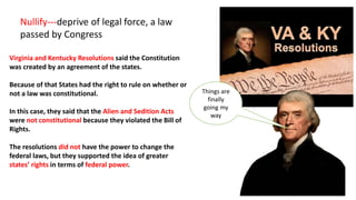 Virginia and Kentucky Resolutions said the Constitution
was created by an agreement of the states.
Because of that States had the right to rule on whether or
not a law was constitutional.
In this case, they said that the Alien and Sedition Acts
were not constitutional because they violated the Bill of
Rights.
The resolutions did not have the power to change the
federal laws, but they supported the idea of greater
states’ rights in terms of federal power.
Nullify---deprive of legal force, a law
passed by Congress
Things are
finally
going my
way
 