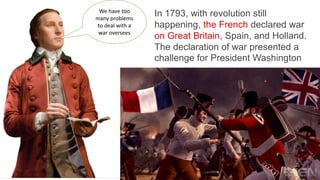 In 1793, with revolution still
happening, the French declared war
on Great Britain, Spain, and Holland.
The declaration of war presented a
challenge for President Washington
We have too
many problems
to deal with a
war oversees
 
