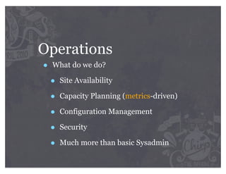 Operations
•   What do we do?

    •   Site Availability

    •   Capacity Planning (metrics-driven)

    •   Configuration Management

    •   Security

    •   Much more than basic Sysadmin
 