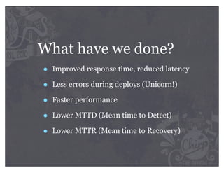 What have we done?
•   Improved response time, reduced latency

•   Less errors during deploys (Unicorn!)

•   Faster performance

•   Lower MTTD (Mean time to Detect)

•   Lower MTTR (Mean time to Recovery)
 