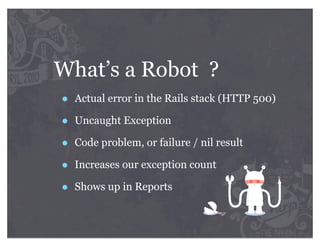 What’s a Robot ?
•   Actual error in the Rails stack (HTTP 500)

•   Uncaught Exception

•   Code problem, or failure / nil result

•   Increases our exception count

•   Shows up in Reports
 