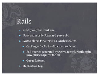 Rails
•   Mostly only for front-end.

•   Back end mostly Scala and pure ruby

•   Not to blame for our issues. Analysis found:

    •   Caching + Cache invalidation problems

    •   Bad queries generated by ActiveRecord, resulting in
        slow queries against the db

    •   Queue Latency

•   Replication Lag
 