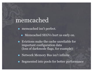 memcached
•   memcached isn’t perfect.

    •   Memcached SEGVs hurt us early on.

•   Evictions make the cache unreliable for
    important configuration data
    (loss of darkmode flags, for example)

•   Network Memory Bus isn’t infinite

•   Segmented into pools for better performance
 