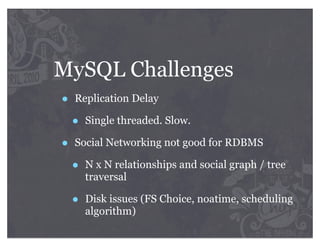 MySQL Challenges
•   Replication Delay

    •   Single threaded. Slow.

•   Social Networking not good for RDBMS

    •   N x N relationships and social graph / tree
        traversal

    •   Disk issues (FS Choice, noatime, scheduling
        algorithm)
 