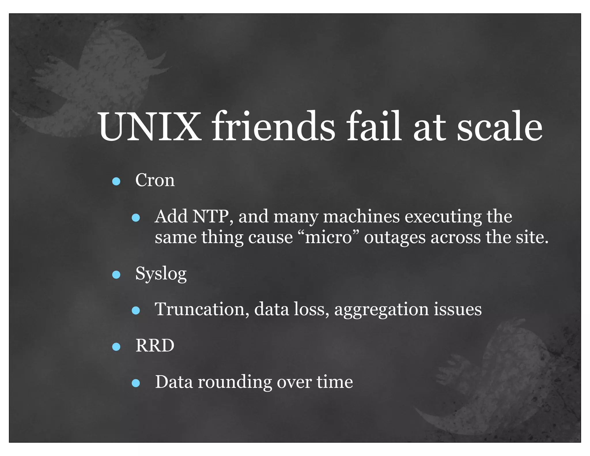 UNIX friends fail at scale
•   Cron

    •   Add NTP, and many machines executing the
        same thing cause “micro” outages across the site.

•   Syslog

    •   Truncation, data loss, aggregation issues

•   RRD

    •   Data rounding over time
 