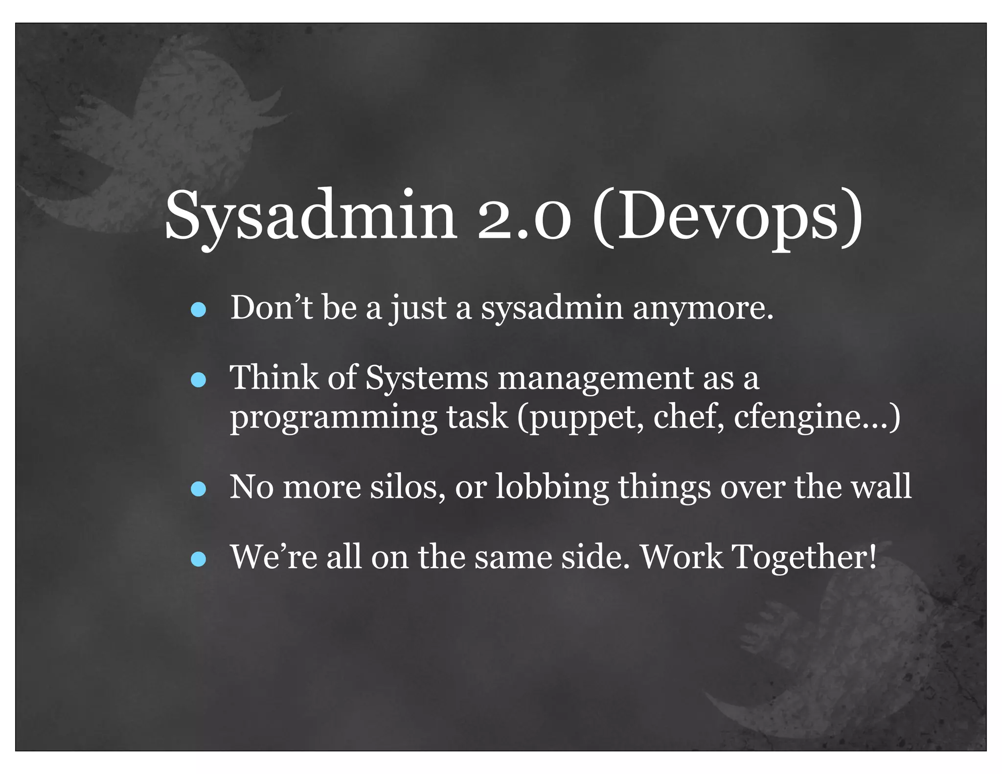 Sysadmin 2.0 (Devops)
•   Don’t be a just a sysadmin anymore.

•   Think of Systems management as a
    programming task (puppet, chef, cfengine...)

•   No more silos, or lobbing things over the wall

•   We’re all on the same side. Work Together!
 