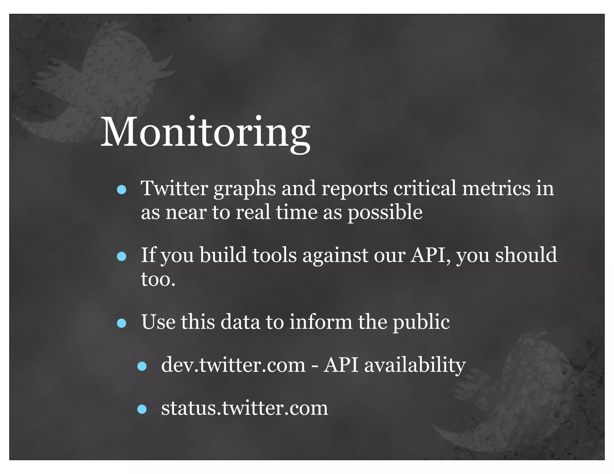 Monitoring
•   Twitter graphs and reports critical metrics in
    as near to real time as possible

•   If you build tools against our API, you should
    too.

•   Use this data to inform the public

    •   dev.twitter.com - API availability

    •   status.twitter.com
 