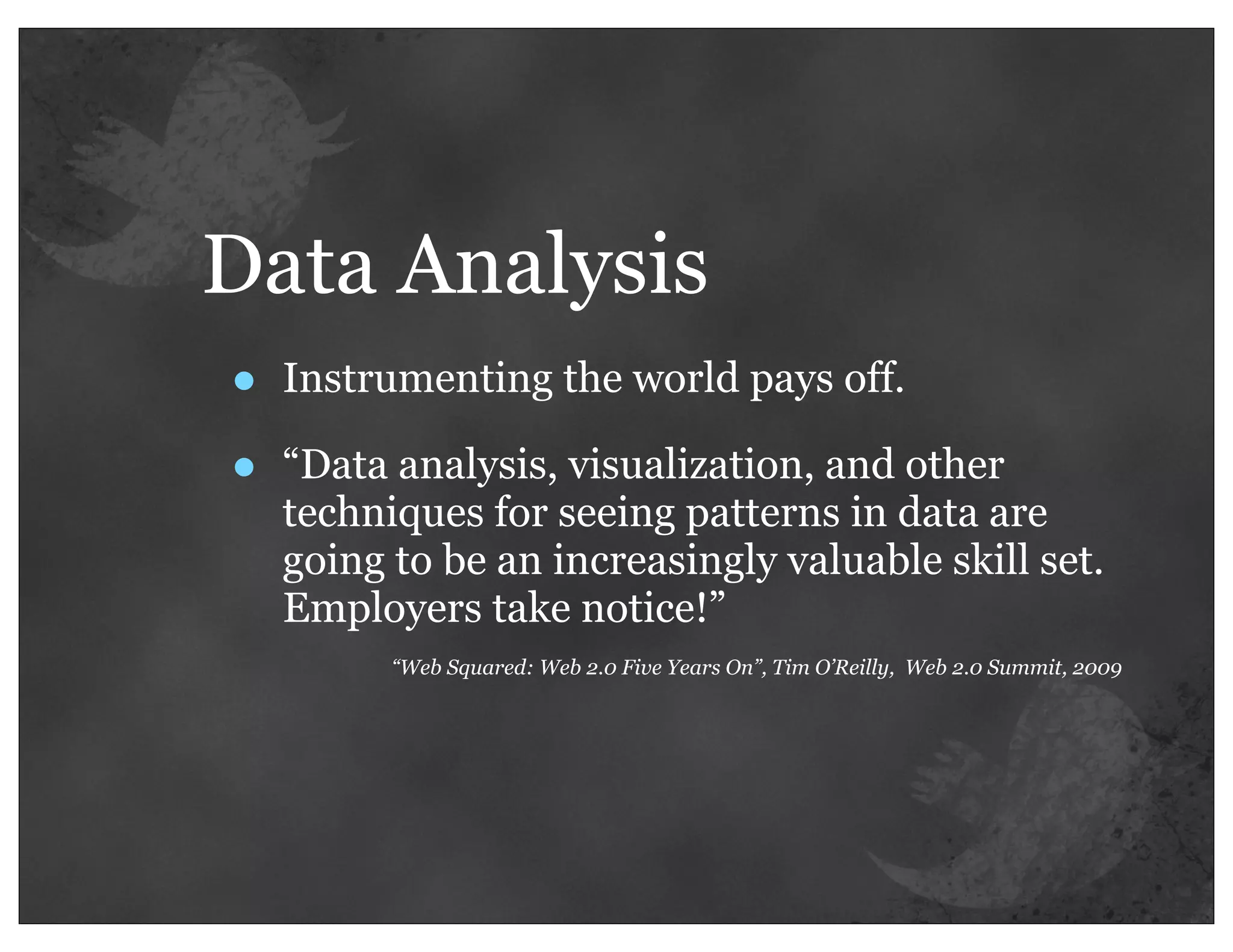 Data Analysis
•   Instrumenting the world pays off.

•   “Data analysis, visualization, and other
    techniques for seeing patterns in data are
    going to be an increasingly valuable skill set.
    Employers take notice!”
          “Web Squared: Web 2.0 Five Years On”, Tim O’Reilly, Web 2.0 Summit, 2009
 