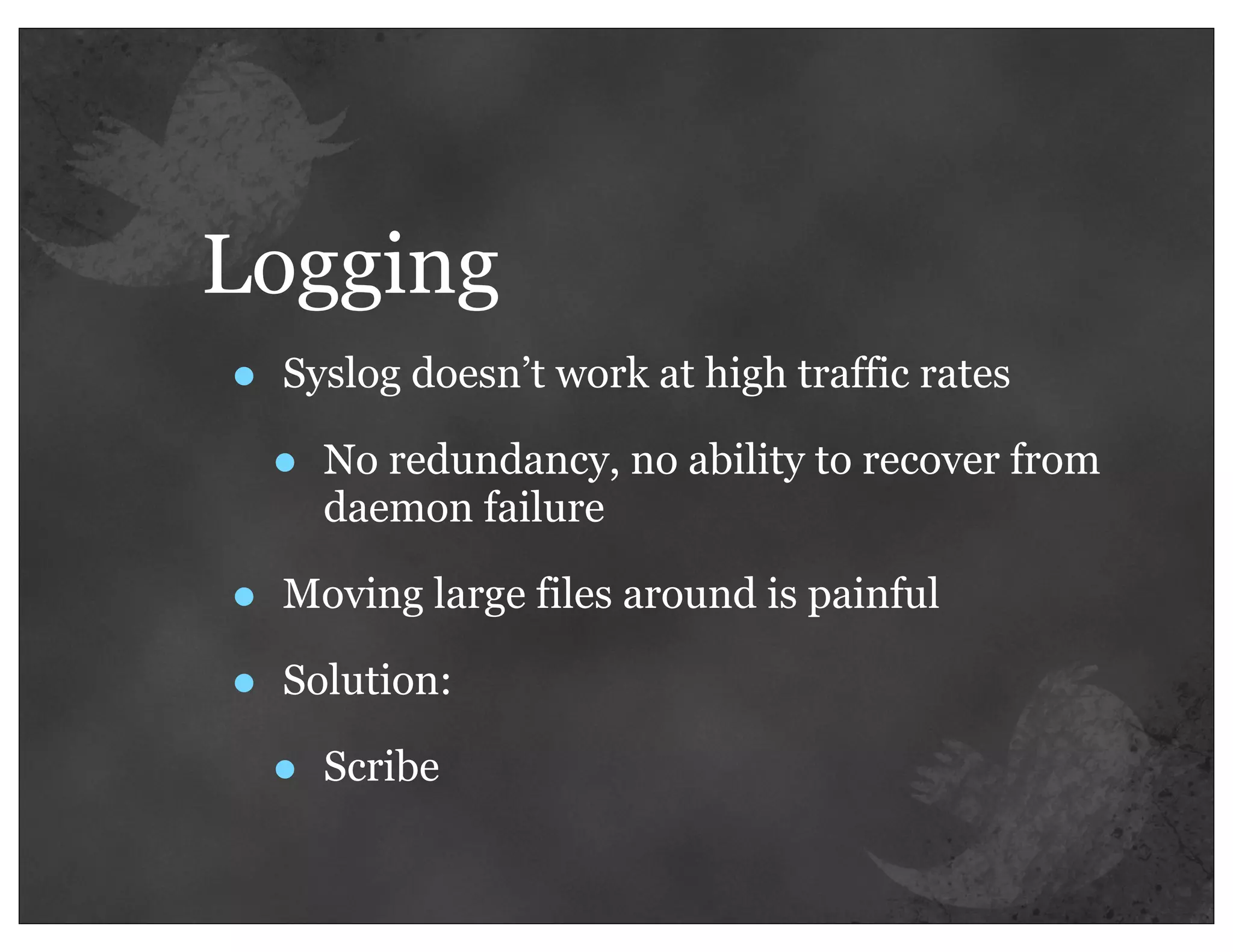 Logging
•   Syslog doesn’t work at high traffic rates

    •   No redundancy, no ability to recover from
        daemon failure

•   Moving large files around is painful

•   Solution:

    •   Scribe
 