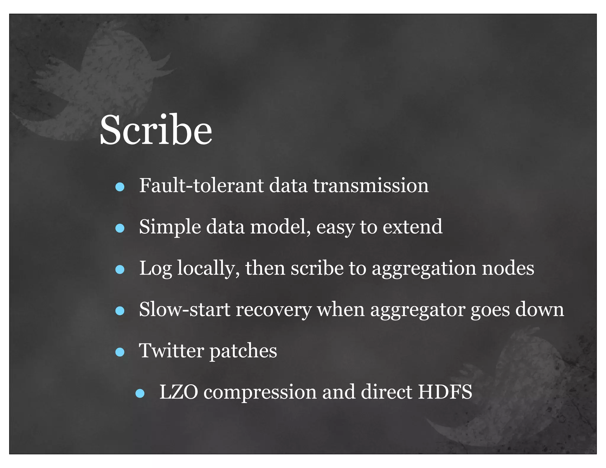Scribe
•   Fault-tolerant data transmission

•   Simple data model, easy to extend

•   Log locally, then scribe to aggregation nodes

•   Slow-start recovery when aggregator goes down

•   Twitter patches

    •   LZO compression and direct HDFS
 