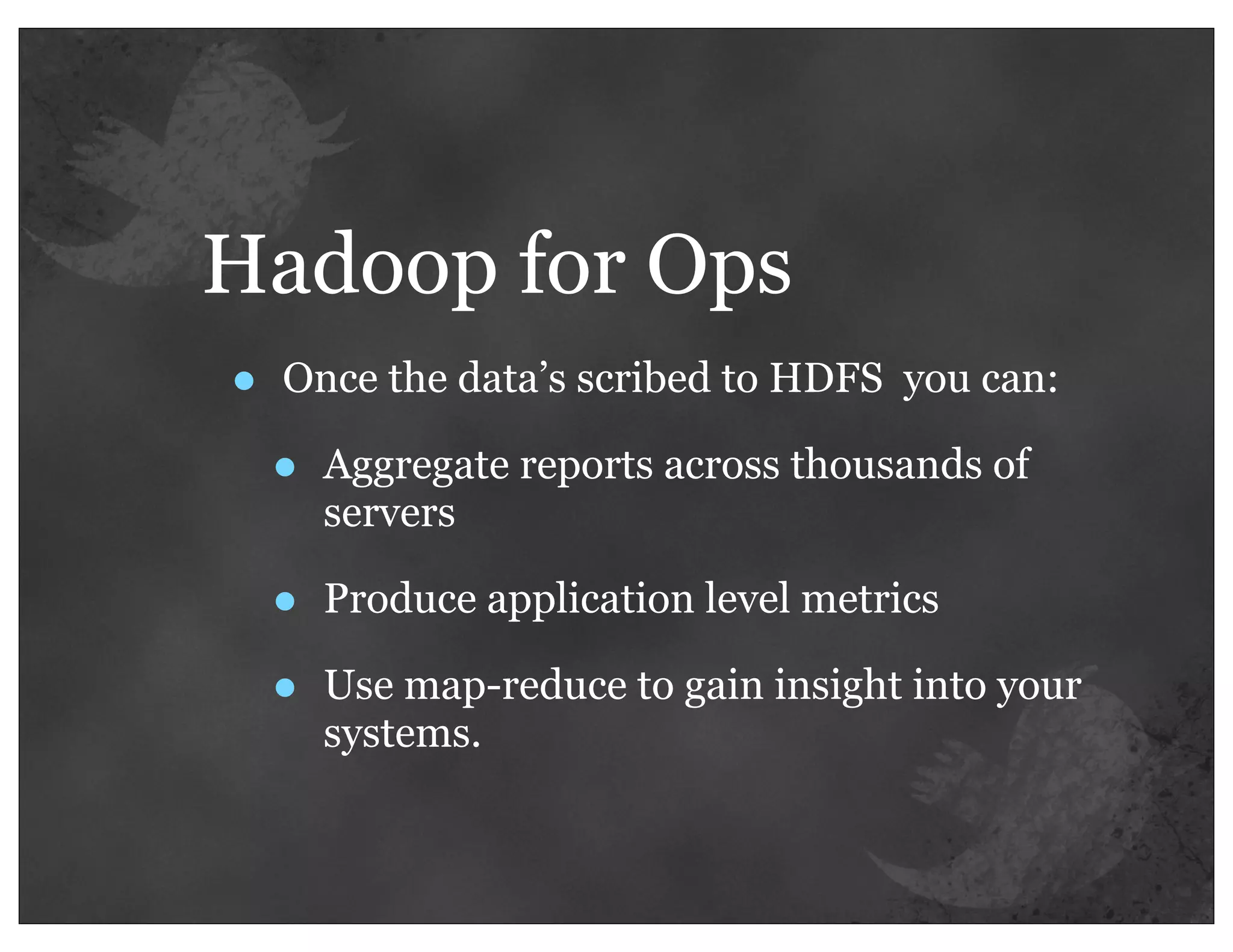 Hadoop for Ops
•   Once the data’s scribed to HDFS you can:

    •   Aggregate reports across thousands of
        servers

    •   Produce application level metrics

    •   Use map-reduce to gain insight into your
        systems.
 