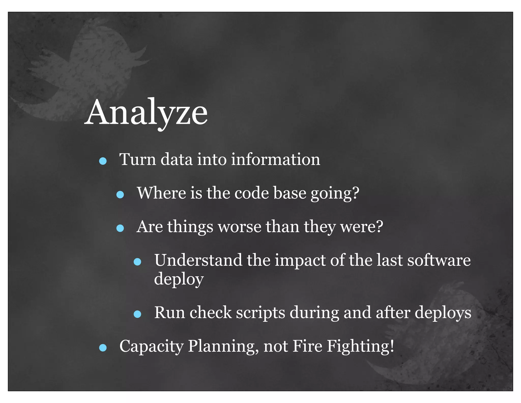 Analyze
•   Turn data into information

    •   Where is the code base going?

    •   Are things worse than they were?

        •   Understand the impact of the last software
            deploy

        •   Run check scripts during and after deploys

•   Capacity Planning, not Fire Fighting!
 