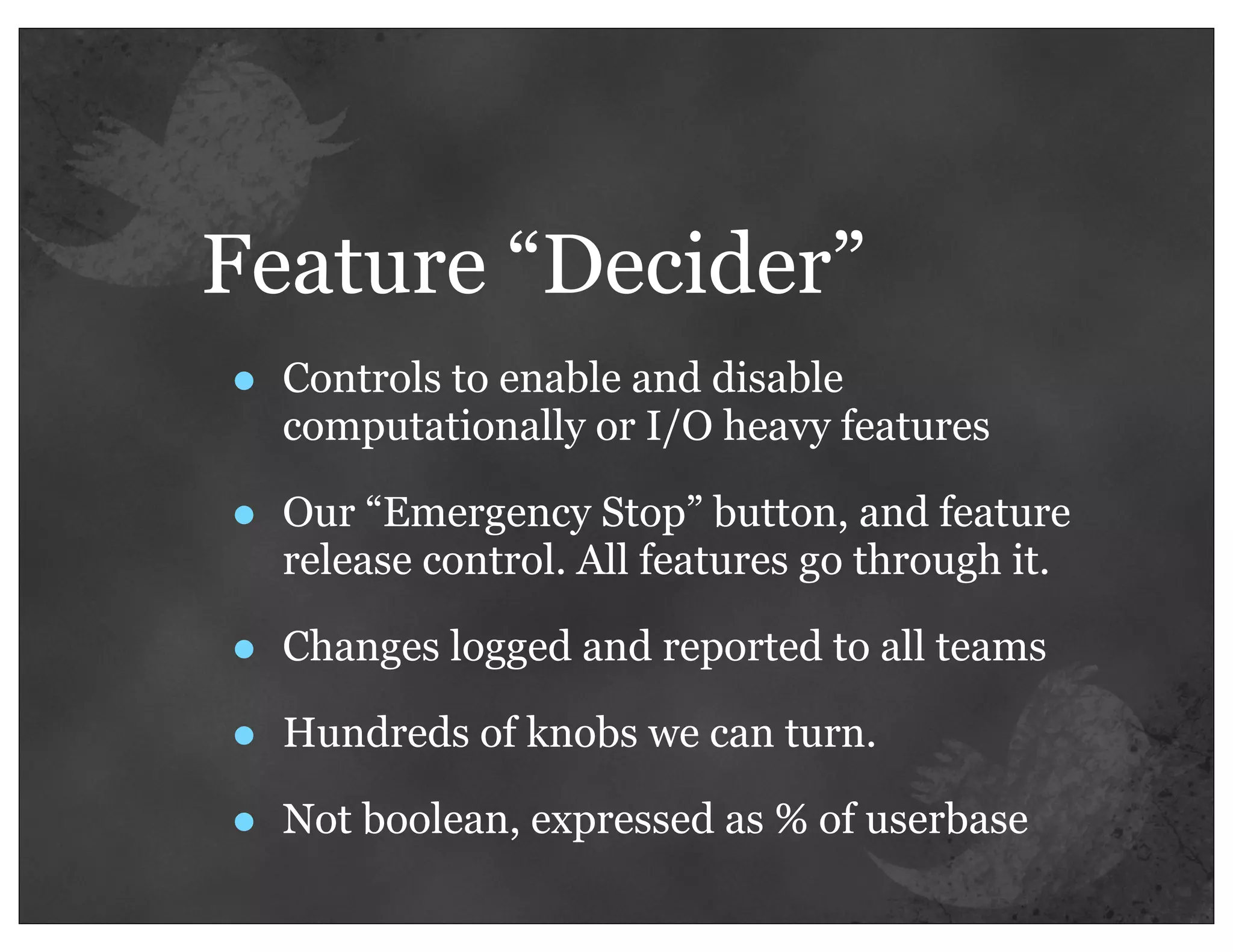Feature “Decider”
•   Controls to enable and disable
    computationally or I/O heavy features

•   Our “Emergency Stop” button, and feature
    release control. All features go through it.

•   Changes logged and reported to all teams

•   Hundreds of knobs we can turn.

•   Not boolean, expressed as % of userbase
 