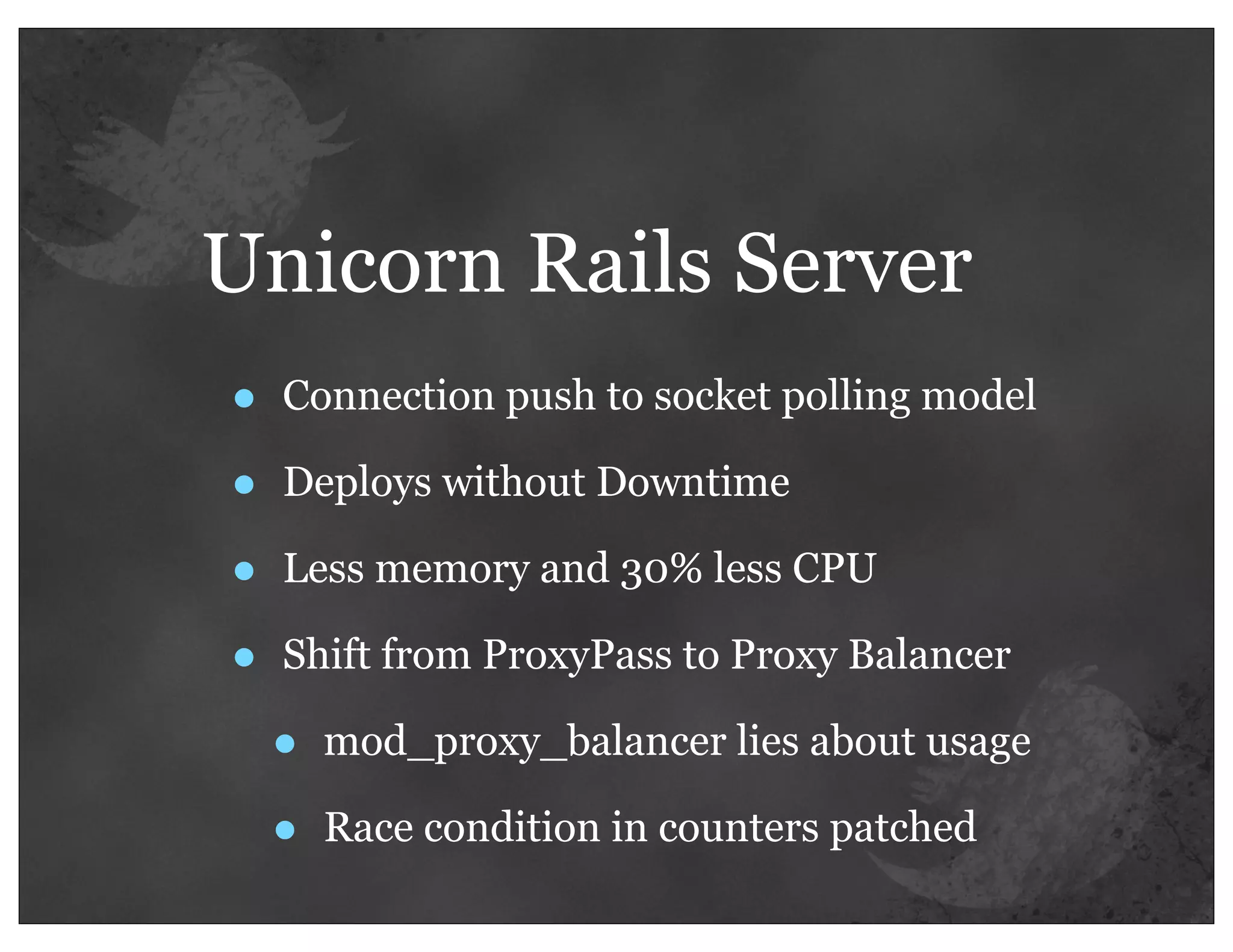 Unicorn Rails Server
•   Connection push to socket polling model

•   Deploys without Downtime

•   Less memory and 30% less CPU

•   Shift from ProxyPass to Proxy Balancer

    •   mod_proxy_balancer lies about usage

    •   Race condition in counters patched
 