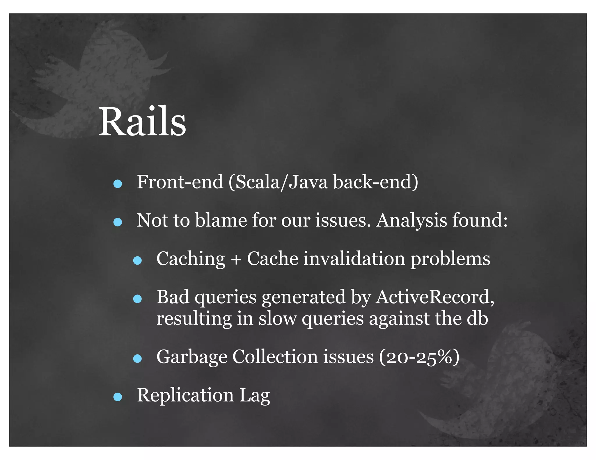 Rails
•   Front-end (Scala/Java back-end)

•   Not to blame for our issues. Analysis found:

    •   Caching + Cache invalidation problems

    •   Bad queries generated by ActiveRecord,
        resulting in slow queries against the db

    •   Garbage Collection issues (20-25%)

•   Replication Lag
 