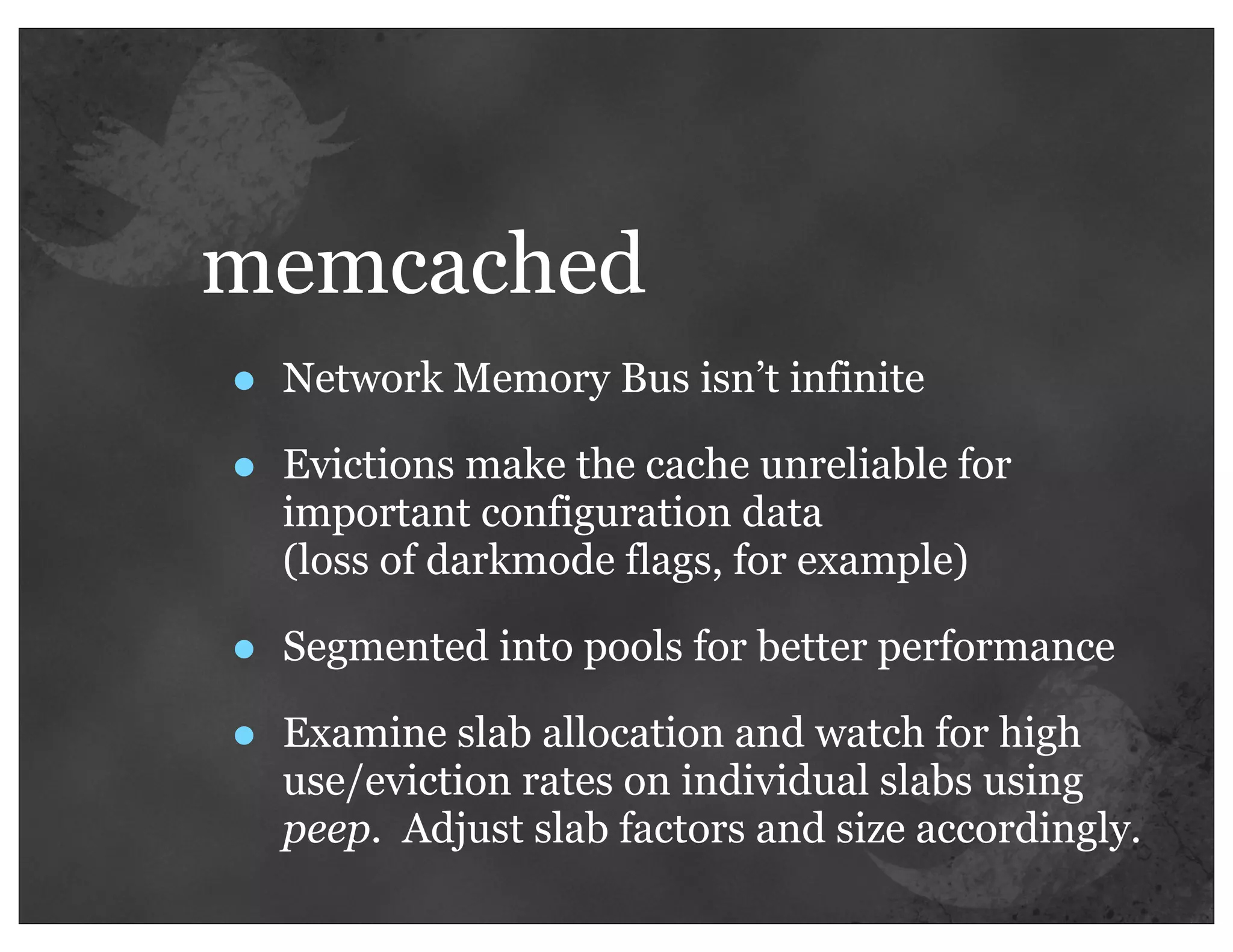 memcached
•   Network Memory Bus isn’t infinite

•   Evictions make the cache unreliable for
    important configuration data
    (loss of darkmode flags, for example)

•   Segmented into pools for better performance

•   Examine slab allocation and watch for high
    use/eviction rates on individual slabs using
    peep. Adjust slab factors and size accordingly.
 