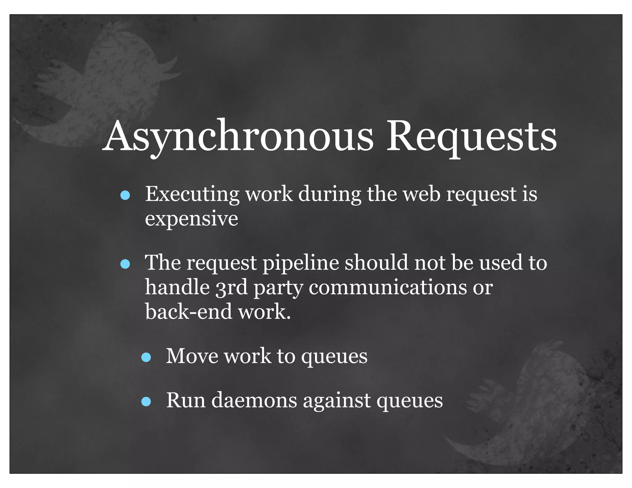 Asynchronous Requests
•   Executing work during the web request is
    expensive

•   The request pipeline should not be used to
    handle 3rd party communications or
    back-end work.

    •   Move work to queues

    •   Run daemons against queues
 