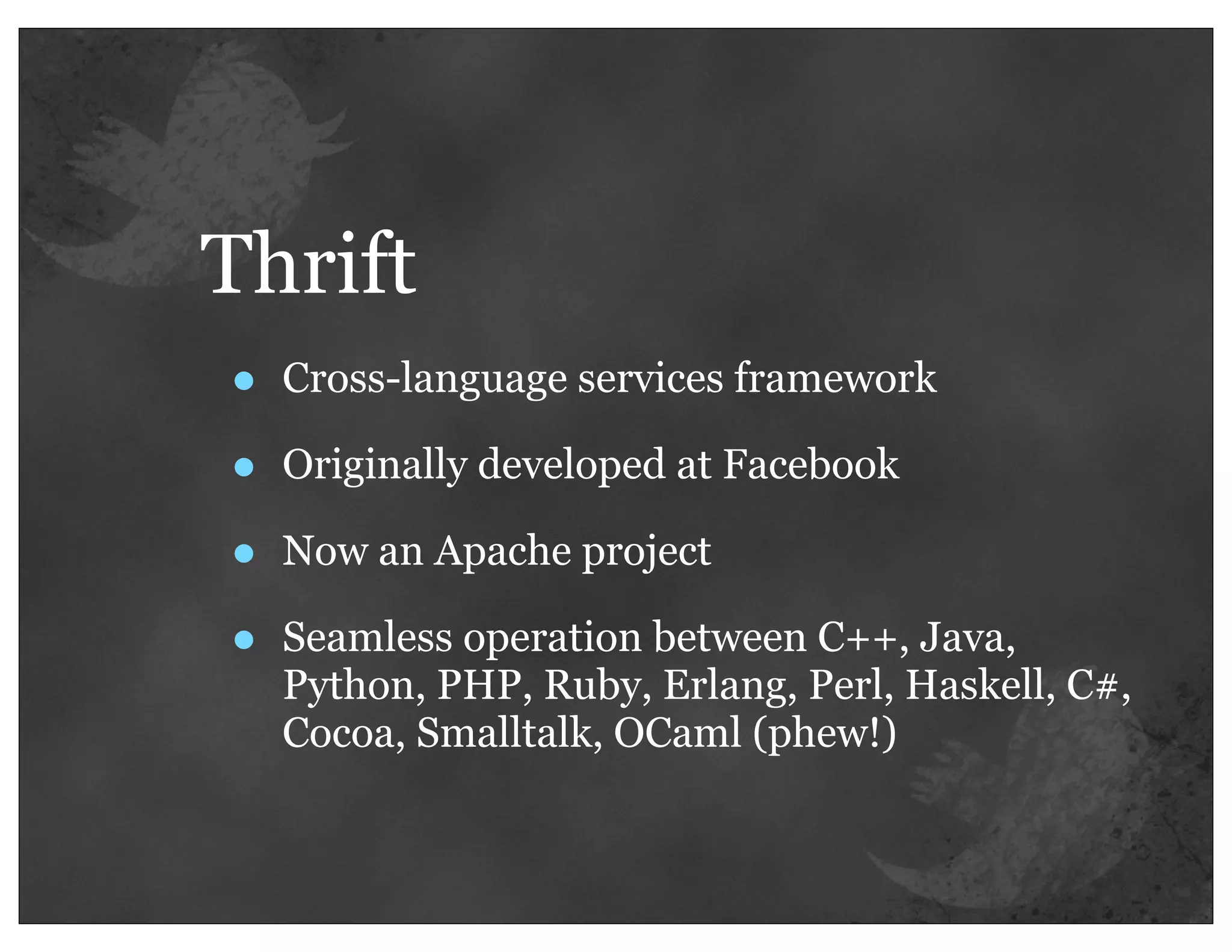 Thrift
•   Cross-language services framework

•   Originally developed at Facebook

•   Now an Apache project

•   Seamless operation between C++, Java,
    Python, PHP, Ruby, Erlang, Perl, Haskell, C#,
    Cocoa, Smalltalk, OCaml (phew!)
 
