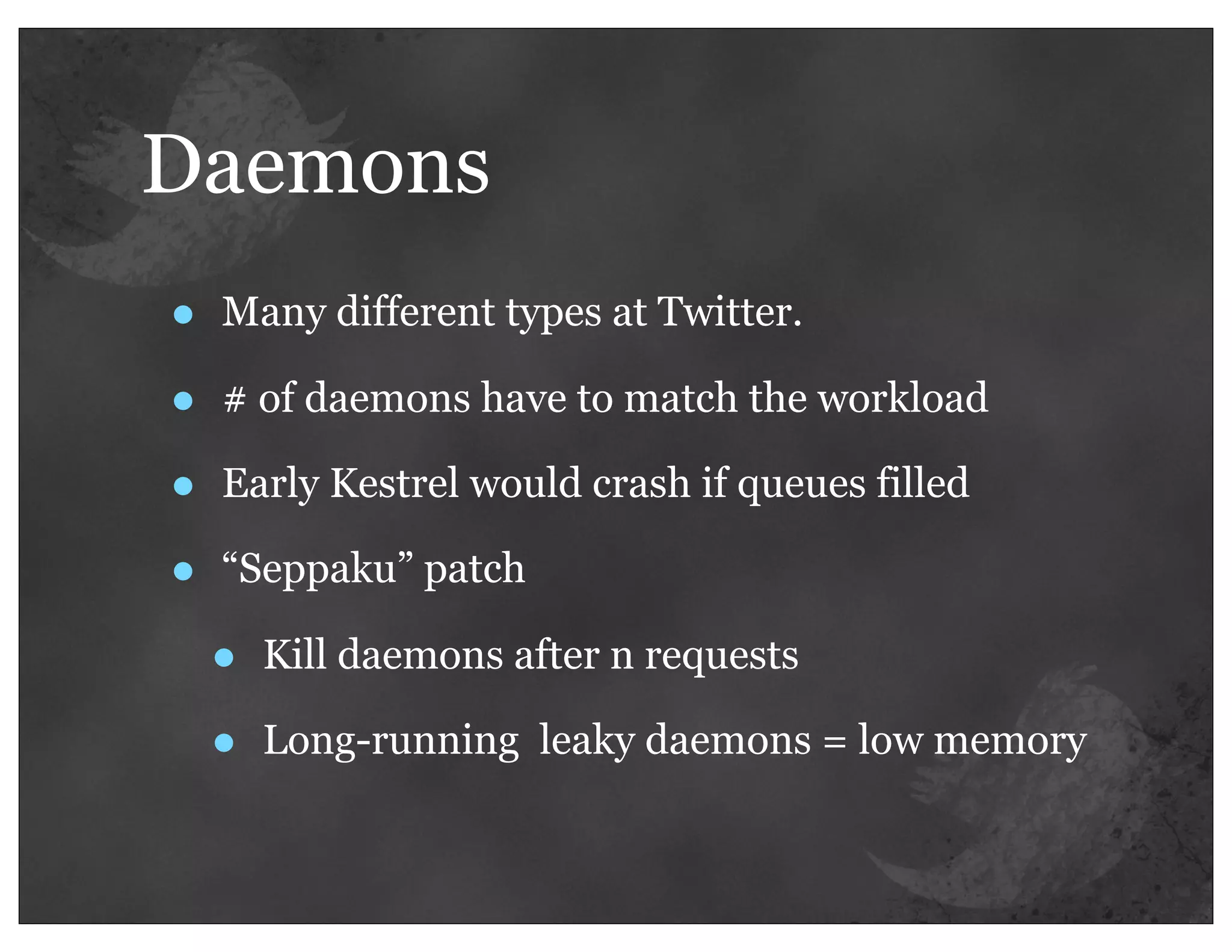 Daemons
•   Many different types at Twitter.

•   # of daemons have to match the workload

•   Early Kestrel would crash if queues filled

•   “Seppaku” patch

    •   Kill daemons after n requests

    •   Long-running leaky daemons = low memory
 