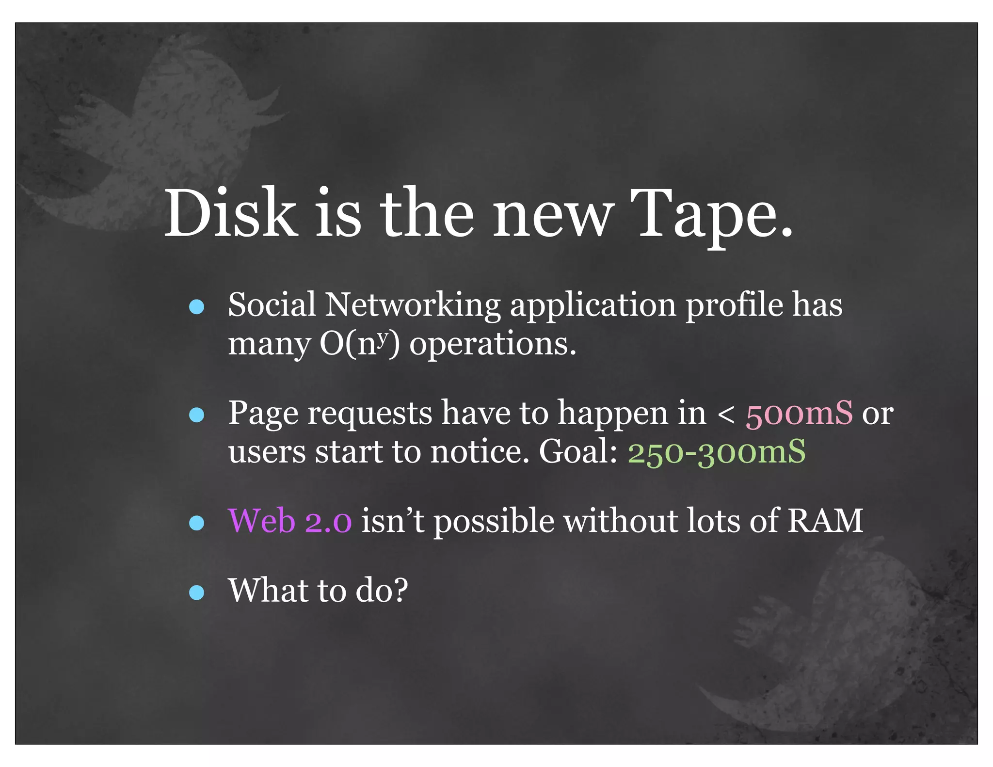 Disk is the new Tape.
•   Social Networking application profile has
    many O(ny) operations.

•   Page requests have to happen in < 500mS or
    users start to notice. Goal: 250-300mS

•   Web 2.0 isn’t possible without lots of RAM

•   What to do?
 