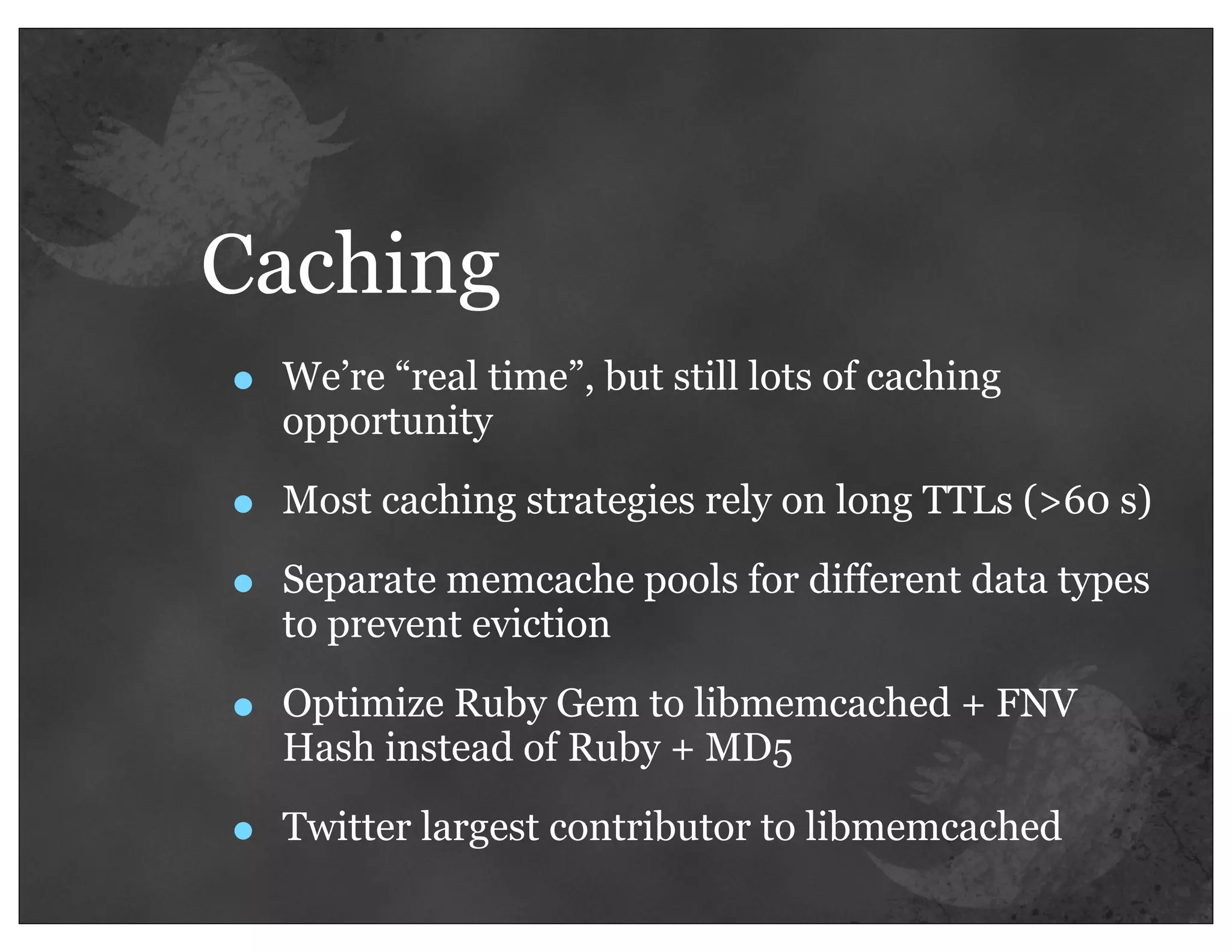 Caching
•   We’re “real time”, but still lots of caching
    opportunity

•   Most caching strategies rely on long TTLs (>60 s)

•   Separate memcache pools for different data types
    to prevent eviction

•   Optimize Ruby Gem to libmemcached + FNV
    Hash instead of Ruby + MD5

•   Twitter largest contributor to libmemcached
 
