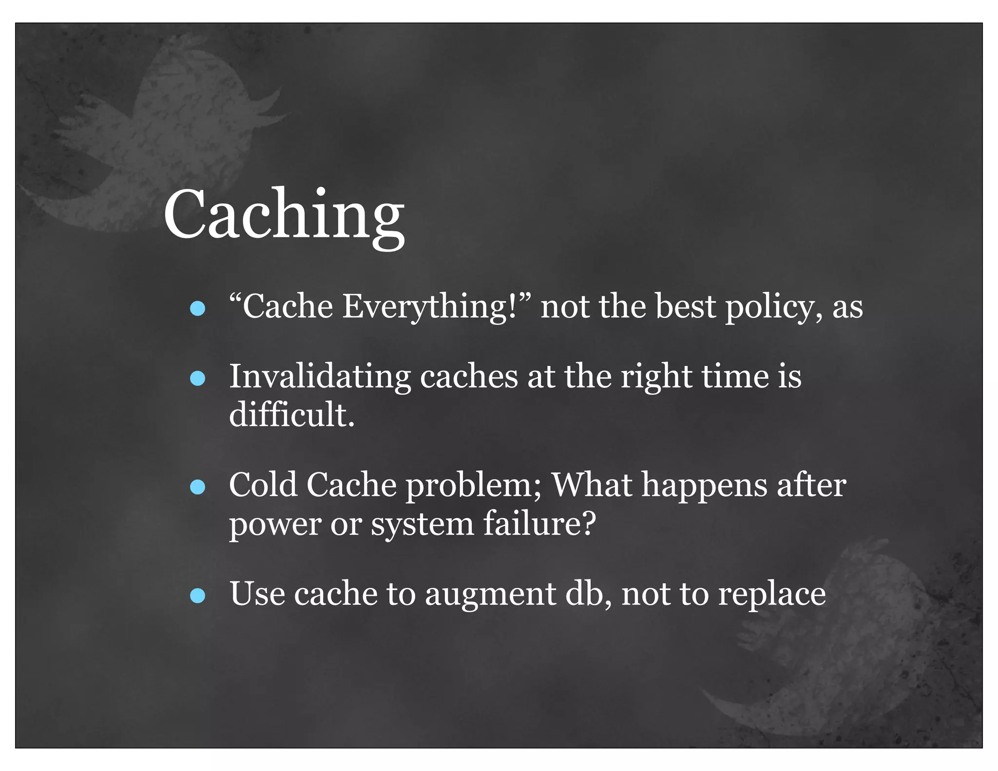 Caching
•   “Cache Everything!” not the best policy, as

•   Invalidating caches at the right time is
    difficult.

•   Cold Cache problem; What happens after
    power or system failure?

•   Use cache to augment db, not to replace
 